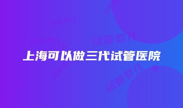 上海可以做三代试管医院