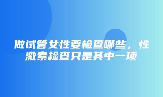 做试管女性要检查哪些，性激素检查只是其中一项