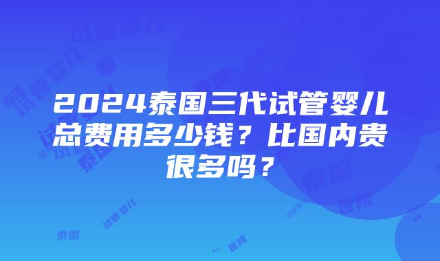 2024泰国三代试管婴儿总费用多少钱？比国内贵很多吗？