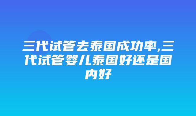 三代试管去泰国成功率,三代试管婴儿泰国好还是国内好