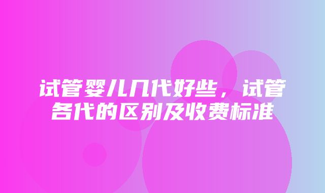 试管婴儿几代好些，试管各代的区别及收费标准