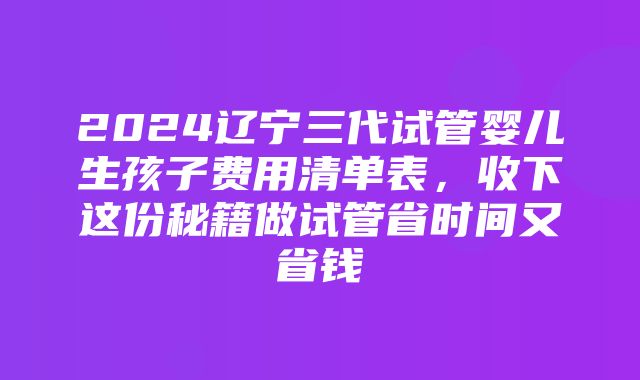 2024辽宁三代试管婴儿生孩子费用清单表，收下这份秘籍做试管省时间又省钱