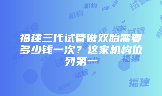 福建三代试管做双胎需要多少钱一次？这家机构位列第一