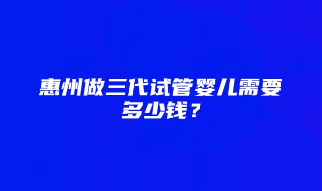 惠州做三代试管婴儿需要多少钱？