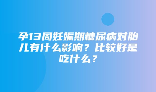 孕13周妊娠期糖尿病对胎儿有什么影响？比较好是吃什么？