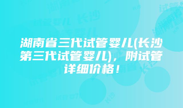 湖南省三代试管婴儿(长沙第三代试管婴儿)，附试管详细价格！