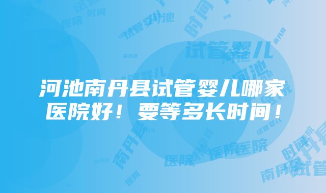 河池南丹县试管婴儿哪家医院好！要等多长时间！