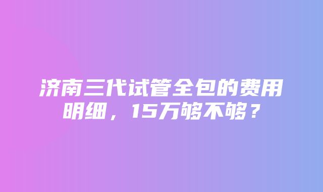 济南三代试管全包的费用明细，15万够不够？