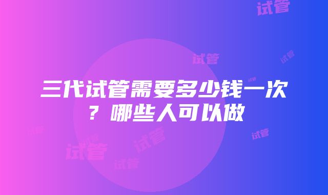 三代试管需要多少钱一次？哪些人可以做