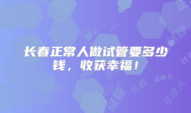 长春正常人做试管要多少钱，收获幸福！