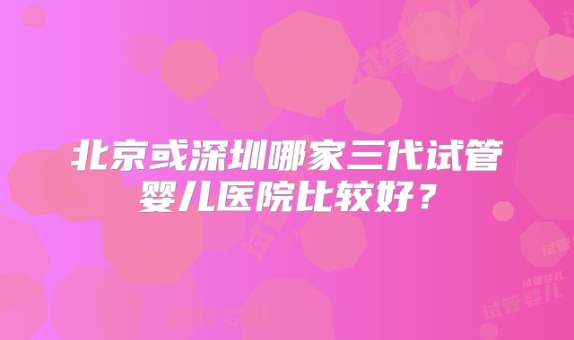 北京或深圳哪家三代试管婴儿医院比较好？