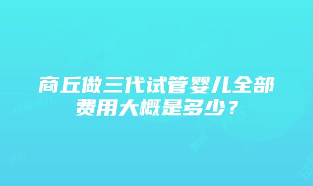 商丘做三代试管婴儿全部费用大概是多少？