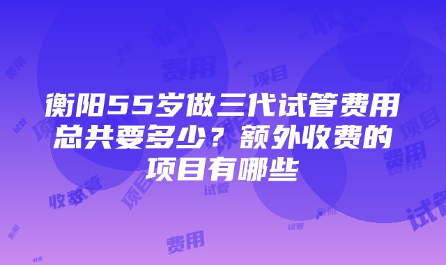 衡阳55岁做三代试管费用总共要多少？额外收费的项目有哪些