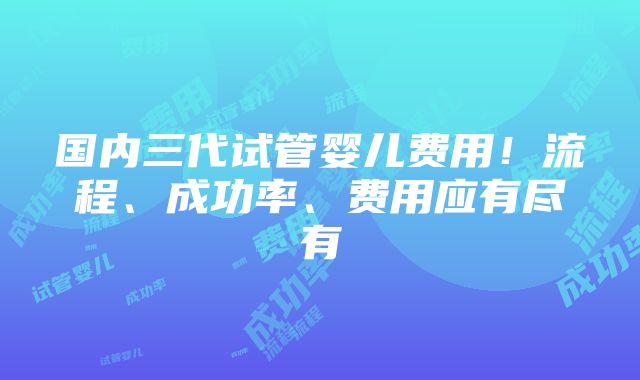 国内三代试管婴儿费用！流程、成功率、费用应有尽有