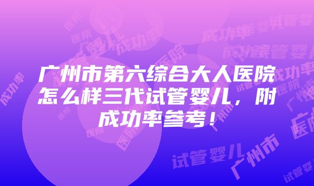 广州市第六综合大人医院怎么样三代试管婴儿，附成功率参考！