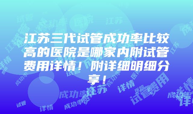 江苏三代试管成功率比较高的医院是哪家内附试管费用详情！附详细明细分享！