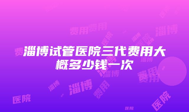 淄博试管医院三代费用大概多少钱一次