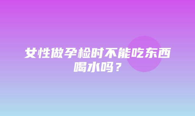 女性做孕检时不能吃东西喝水吗？