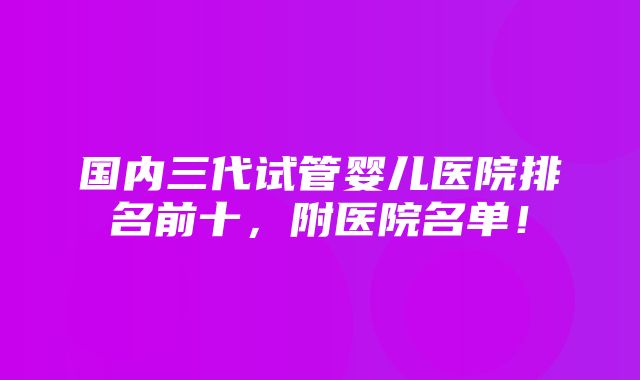 国内三代试管婴儿医院排名前十，附医院名单！