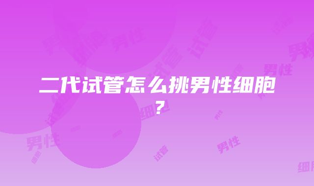 二代试管怎么挑男性细胞？