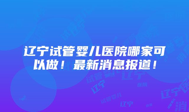 辽宁试管婴儿医院哪家可以做！最新消息报道！