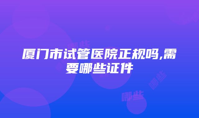 厦门市试管医院正规吗,需要哪些证件