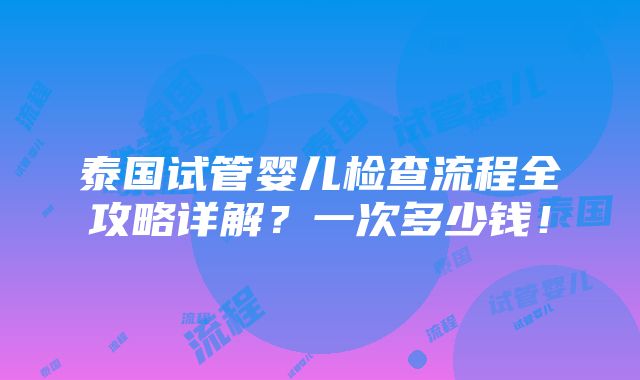 泰国试管婴儿检查流程全攻略详解？一次多少钱！