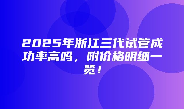 2025年浙江三代试管成功率高吗，附价格明细一览！