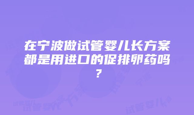 在宁波做试管婴儿长方案都是用进口的促排卵药吗？