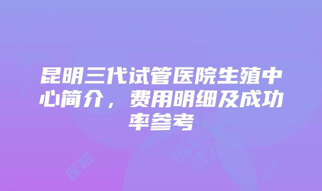 昆明三代试管医院生殖中心简介，费用明细及成功率参考