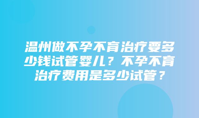 温州做不孕不育治疗要多少钱试管婴儿？不孕不育治疗费用是多少试管？