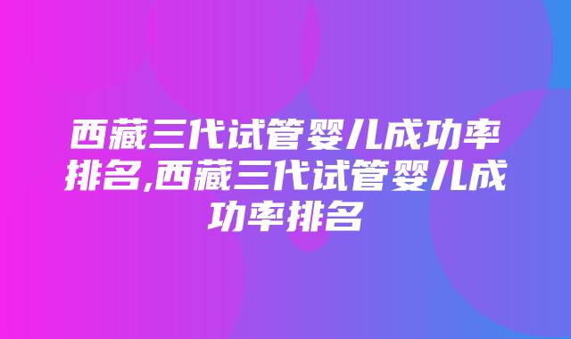 西藏三代试管婴儿成功率排名,西藏三代试管婴儿成功率排名