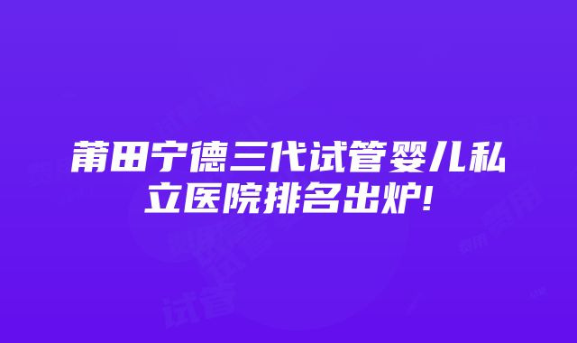 莆田宁德三代试管婴儿私立医院排名出炉!