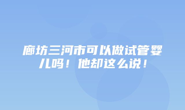 廊坊三河市可以做试管婴儿吗！他却这么说！