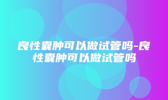 良性囊肿可以做试管吗-良性囊肿可以做试管吗