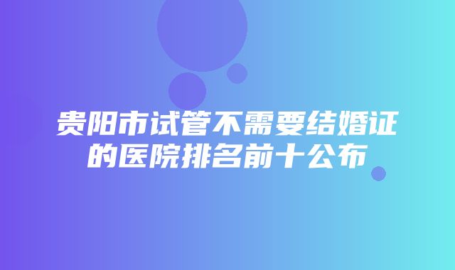 贵阳市试管不需要结婚证的医院排名前十公布