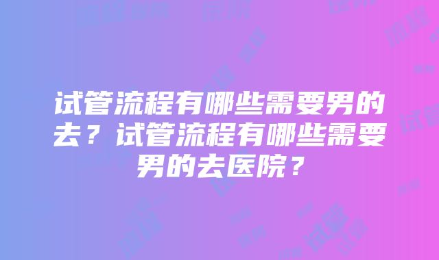 试管流程有哪些需要男的去？试管流程有哪些需要男的去医院？