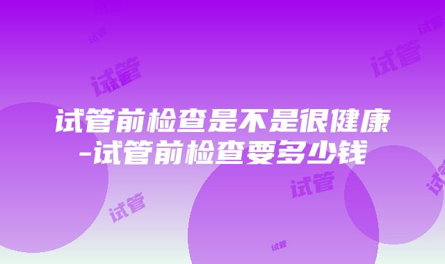 试管前检查是不是很健康-试管前检查要多少钱