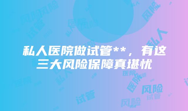 私人医院做试管**，有这三大风险保障真堪忧