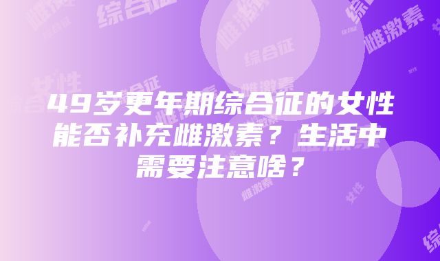 49岁更年期综合征的女性能否补充雌激素？生活中需要注意啥？