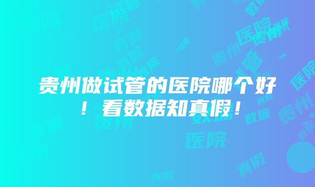 贵州做试管的医院哪个好！看数据知真假！