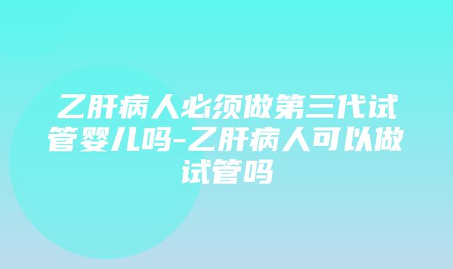 乙肝病人必须做第三代试管婴儿吗-乙肝病人可以做试管吗