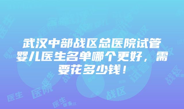 武汉中部战区总医院试管婴儿医生名单哪个更好，需要花多少钱！