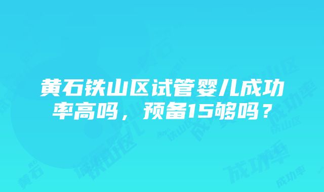 黄石铁山区试管婴儿成功率高吗，预备15够吗？