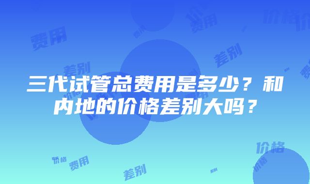 三代试管总费用是多少？和内地的价格差别大吗？