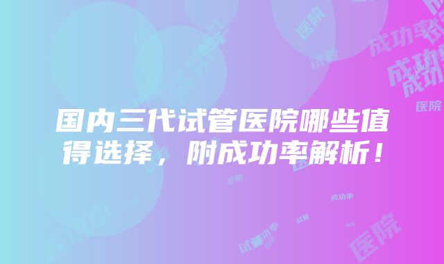 国内三代试管医院哪些值得选择，附成功率解析！