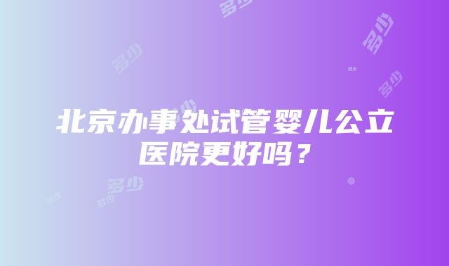 北京办事处试管婴儿公立医院更好吗？