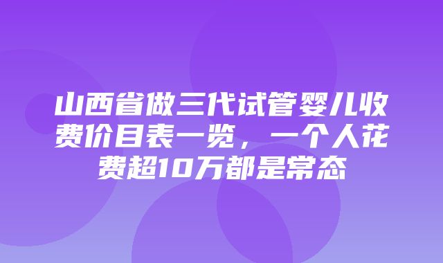 山西省做三代试管婴儿收费价目表一览，一个人花费超10万都是常态