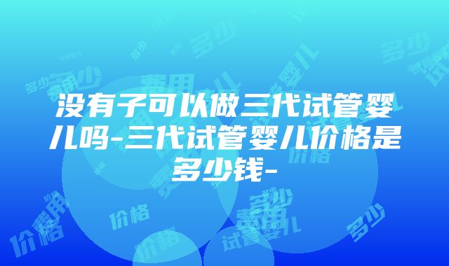 没有子可以做三代试管婴儿吗-三代试管婴儿价格是多少钱-