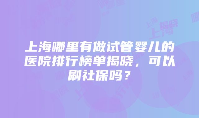 上海哪里有做试管婴儿的医院排行榜单揭晓，可以刷社保吗？